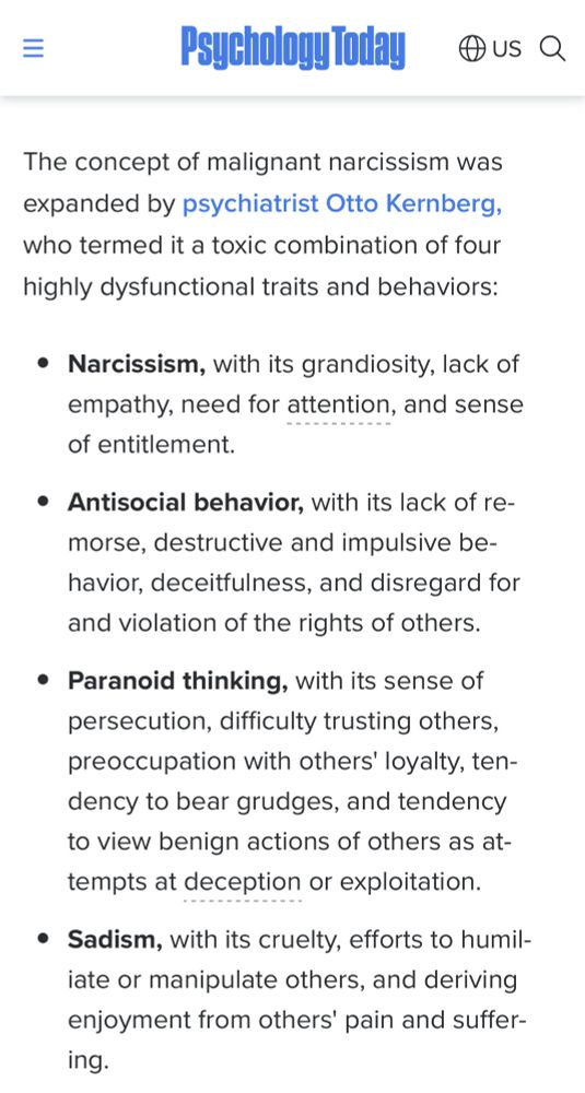 三
Psychology Today @us a
The concept of malignant narcissism was expanded by psychiatrist Otto Kernberg, who termed it a toxic combination of four highly dysfunctional traits and behaviors:
• Narcissism, with its grandiosity, lack of empathy, need for attention, and sense of entitlement.
• Antisocial behavior, with its lack of re-morse, destructive and impulsive be-havior, deceitfulness, and disregard for and violation of the rights of others.
• Paranoid thinking, with its sense of persecution, difficulty trusting others, preoccupation with others' loyalty, tendency to bear grudges, and tendency to view benign actions of others as attempts at deception or exploitation.
• Sadism, with its cruelty, efforts to humiliate or manipulate others, and deriving enjoyment from others' pain and suffer-ing.