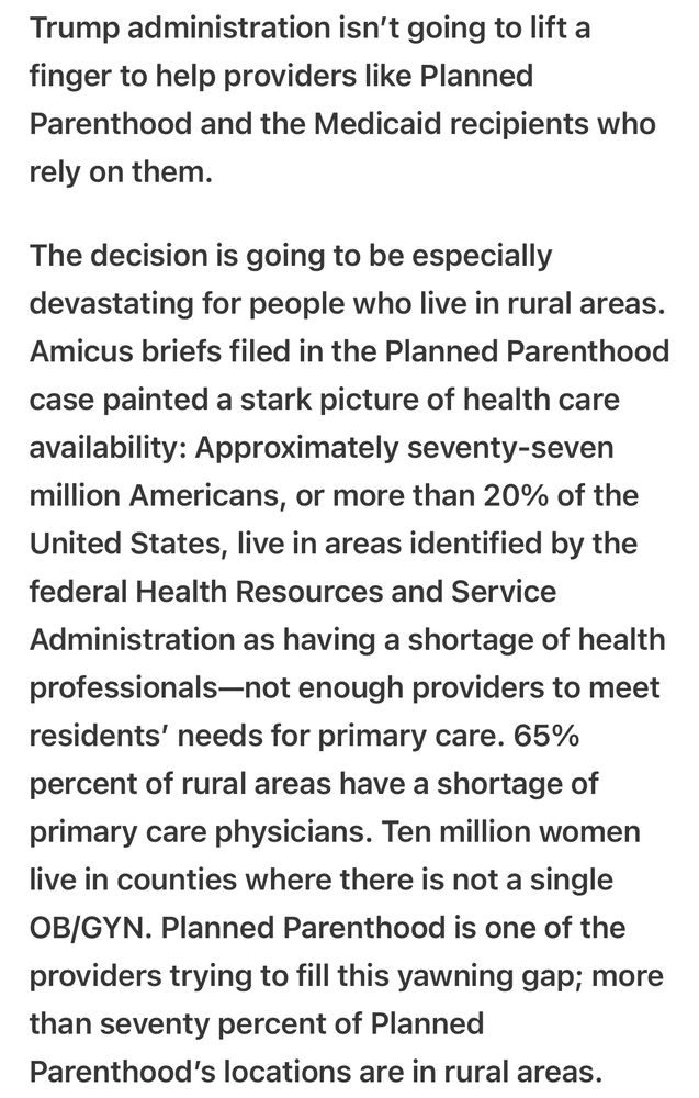 Trump administration isn't going to lift a finger to help providers like Planned Parenthood and the Medicaid recipients who rely on them. The decision is going to be especially devastating for people who live in rural areas. Amicus briefs filed in the Planned Parenthood case painted a stark picture of health care availability: Approximately seventy-seven million Americans, or more than 20% of the United States, live in areas identified by the federal Health Resources and Service Administration as having a shortage of health professionals-not enough providers to meet residents' needs for primary care. 65% percent of rural areas have a shortage of primary care physicians. Ten million women live in counties where there is not a single OB/GYN. Planned Parenthood is one of the providers trying to fill this yawning gap; more than seventy percent of Planned Parenthood's locations are in rural areas.