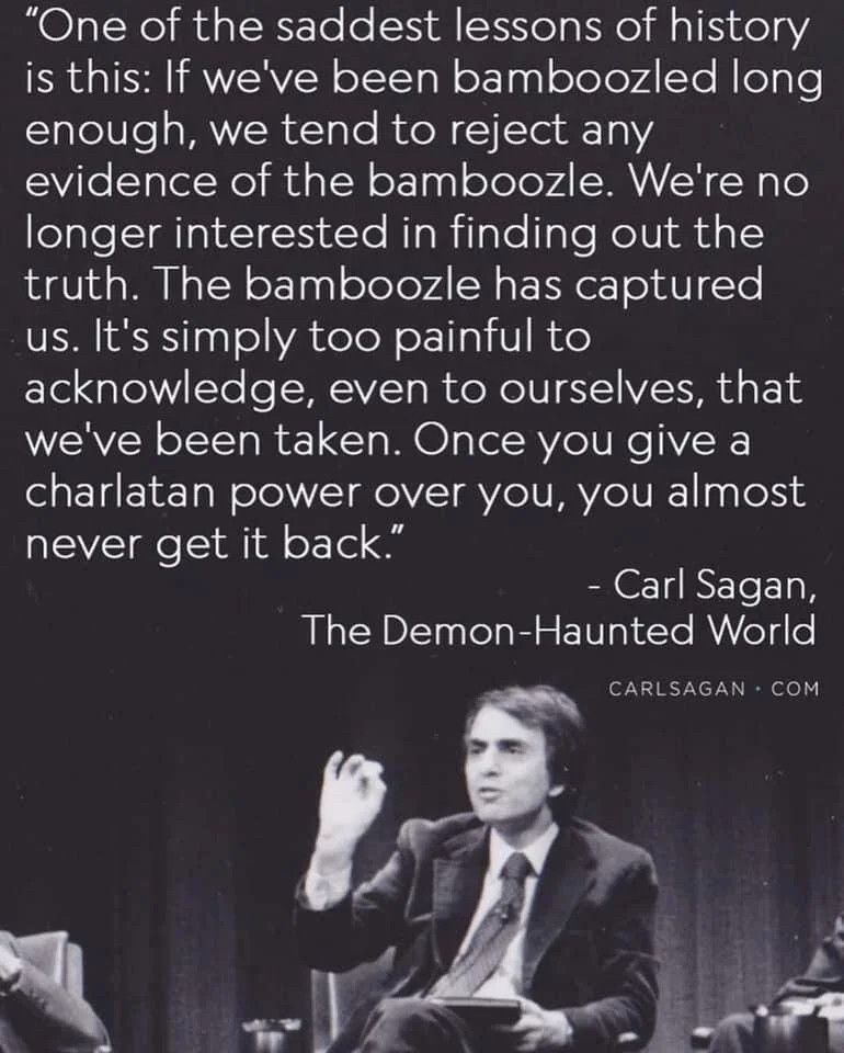 "One of the saddest lessons of history is this: If we've been bamboozled long enough, we tend to reject any evidence of the bamboozle. We're no longer interested in finding out the truth. The bamboozle has captured us. It's simply too painful to
acknowledge, even to ourselves, that we've been taken. Once you give a charlatan power over you, you almost never get it back."
- Carl Sagan,