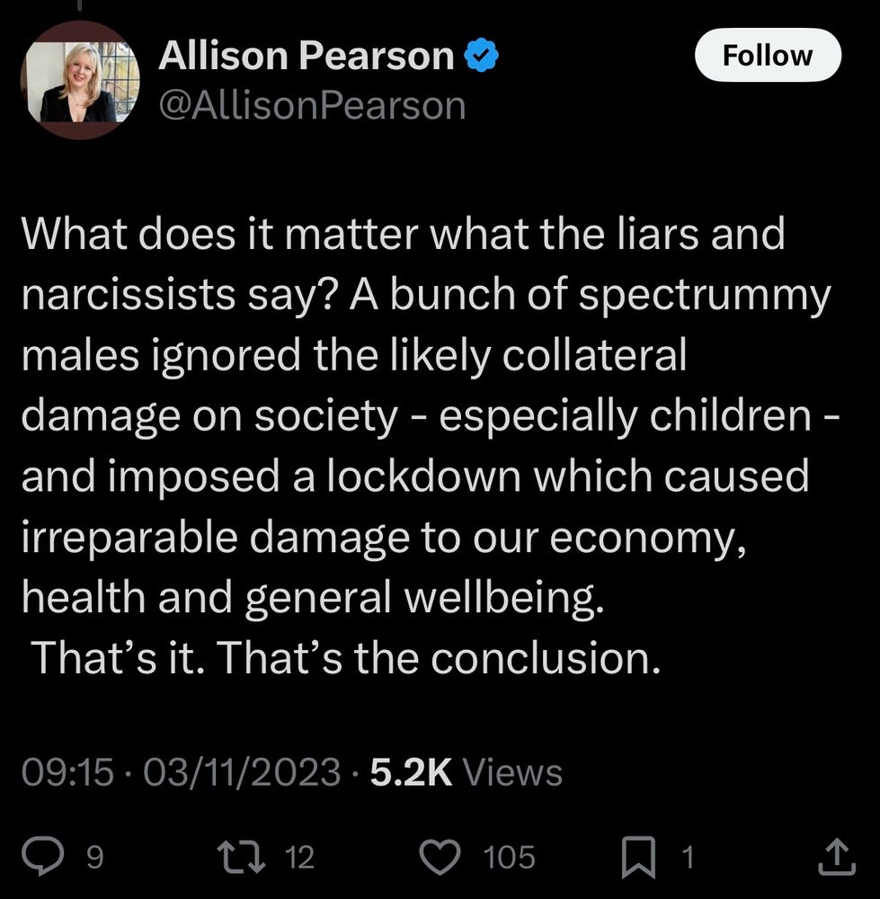 Tweet from Allison Pearson, posted at 09:15 on 03/11/2023, reading:

What does it matter what the liars and narcissists say? A bunch of spectrummy males ignored the likely collateral damage on society - especially children - and imposed a lockdown which caused irreparable damage to our economy, health and general wellbeing.
That's it. That's the conclusion.

source: https://x.com/allisonpearson/status/1720369027497771218?s=46