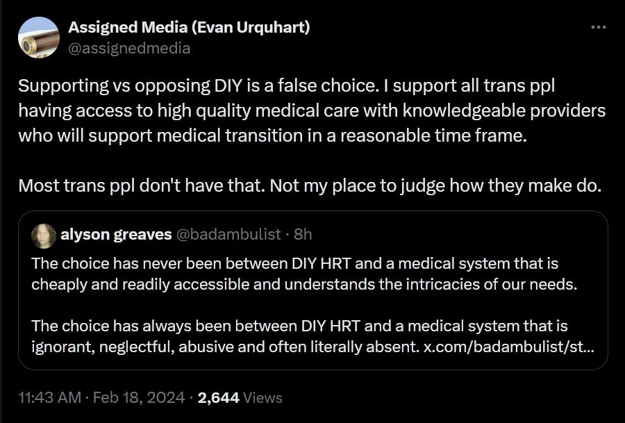 Screen shot of a quote tweet by @assignedmedia and @badambulist on Twitter. 

@assignedmedia tweet reads: "Supporting vs opposing DIY is a false choice. I support all trans ppl having access to high quality medical care with knowledgeable providers who will support medical transition in a reasonable time frame.

Most trans ppl don't have that. Not my place to judge how they make do."

@badambulist tweet reads: "The choice has never been between DIY HRT and a medical system that is cheaply and readily accessible and understands the intricacies of our needs.

The choice has always been between DIY HRT and a medical system that is ignorant, neglectful, abusive and often literally absent."