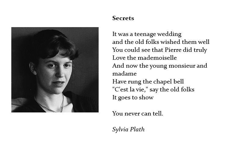A picture of Sylvia Plath accompanied by the poem "Secrets".

Secrets

It was a teenage wedding
And the old folks wished them well
You could see that Pierre did truly
Love the mademoiselle
And now the young monsieur and madame
Have rung the chapel bell
"C'est la vie," say the old folks
It goes to show

You never can tell

Sylvia Plath