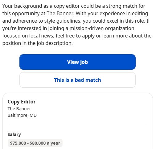 Your background as a copy editor could be a strong match for this opportunity at The Banner. With your experience in editing and adherence to style guidelines, you could excel in this role. If you're interested in joining a mission-driven organization focused on local news, feel free to apply or learn more about the position in the job description.
View job
This is a bad match

Copy Editor
The Banner
Baltimore, MD

Salary
$75,000 - $80,000 a year
