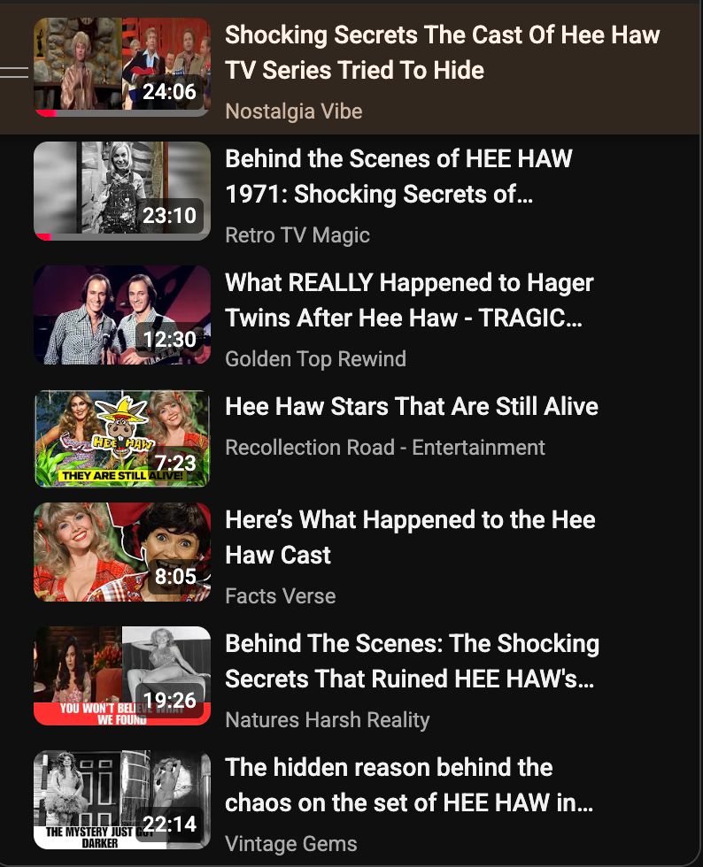 Screenshot of YouTube queue with AI-generated films like: Shocking Secrets The Cast Of Hee Haw TV Series Tried To Hide Nostalgia Vibe Behind the scenes HEE HAW 1971: Shocking Secrets of... RetroTVMagic What REALLY Happened to Hager Twins After Hee Haw - TRAGIC... Golden Top Rewind Hee Haw Stars That Are Still Alive Recollection Road -Entertainment