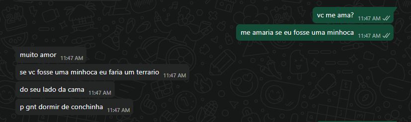 [11:47 AM, 02/09/2025] Eu: vc me ama?
[11:47 AM, 02/09/2025] Eu: me amaria se eu fosse uma minhoca
[11:47 AM, 02/09/2025] Namorade: muito amor
[11:47 AM, 02/09/2025] Namorade: se vc fosse uma minhoca eu faria um terrario
[11:47 AM, 02/09/2025] Namorade: do seu lado da cama
[11:47 AM, 02/09/2025] Namorade: p gnt dormir de conchinha