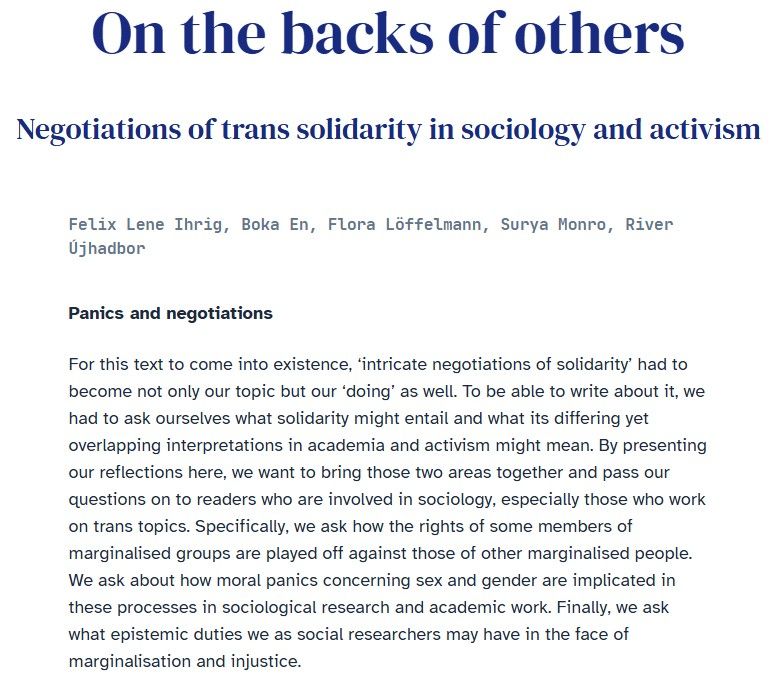 Abstract of the text: "On the backs of others. Negotiations of trans solidarity in sociology and activism" by Felix Lene Ihrig, Boka En, Flora Löffelmann, Surya Monro, River Újhadbor in The European Sociologist.

Panics and negotiations
For this text to come into existence, ‘intricate negotiations of solidarity’ had to become not only our topic but our ‘doing’ as well. To be able to write about it, we had to ask ourselves what solidarity might entail and what its differing yet overlapping interpretations in academia and activism might mean. By presenting our reflections here, we want to bring those two areas together and pass our questions on to readers who are involved in sociology, especially those who work on trans topics. Specifically, we ask how the rights of some members of marginalised groups are played off against those of other marginalised people. We ask about how moral panics concerning sex and gender are implicated in these processes in sociological research and academic work. Finally, we ask what epistemic duties we as social researchers may have in the face of marginalisation and injustice.