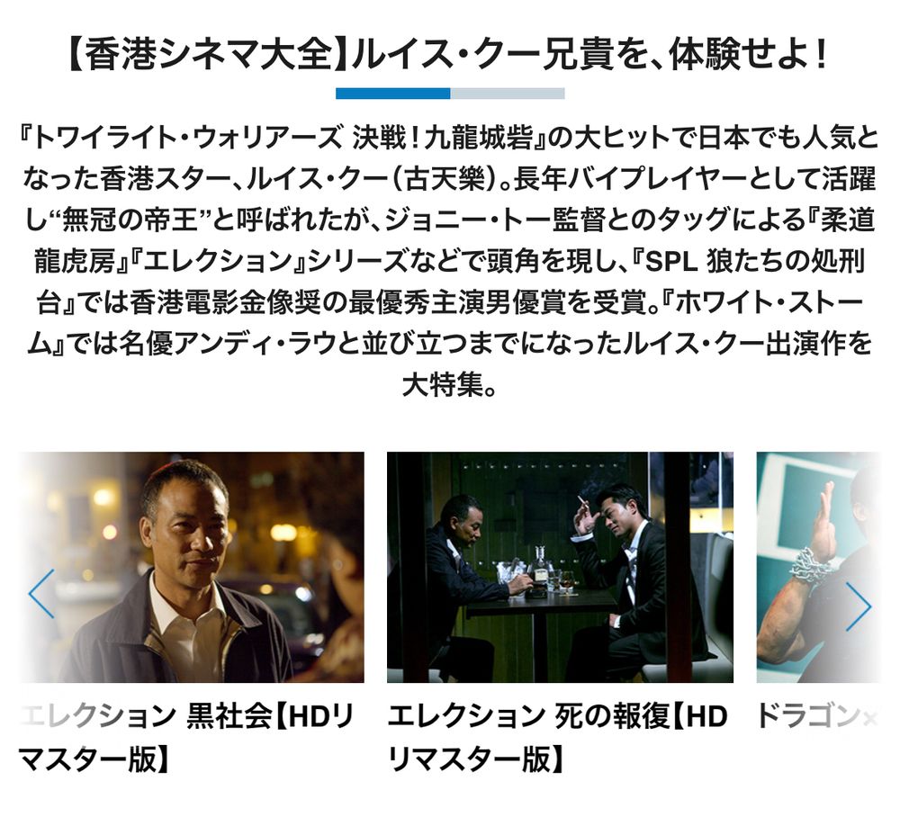 【香港シネマ大全】ルイス・クー兄貴を、体験せよ！
『トワイライト・ウォリアーズ 決戦！九龍城砦』の大ヒットで日本でも人気となった香港スター、ルイス・クー（古天樂）。長年バイプレイヤーとして活躍し”無冠の帝王”と呼ばれたが、ジョニー・トー監督とのタッグによる『柔道
龍虎房』『エレクション』シリーズなどで頭角を現し、『SPL 狼たちの処刑台』では香港電影金像奨の最優秀主演男優賞を受賞。『ホワイト・ストーム』では名優アンディ・ラウと並び立つまでになったルイス・クー出演作を大特集。