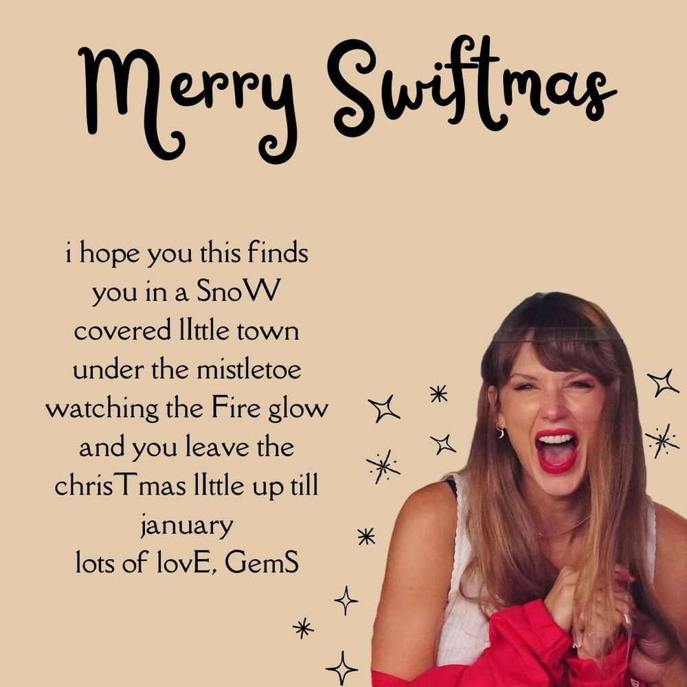 A Swiftmas card with a cream background and Taylor swift laughing at a chiefs game in the bottom right corner. The text says “Merry Swiftmas
i hope you this finds you in a SnoW covered Ittle town under the mistletoe watching the Fire glow and you leave the chris T mas lIttle up till january
lots of lovE, GemS”
*
*
米
There was an Easter egg that was supposed to read SWIFTIES but I accidentally capitalised my name and it now reads SWIFTIEGS *smdh*