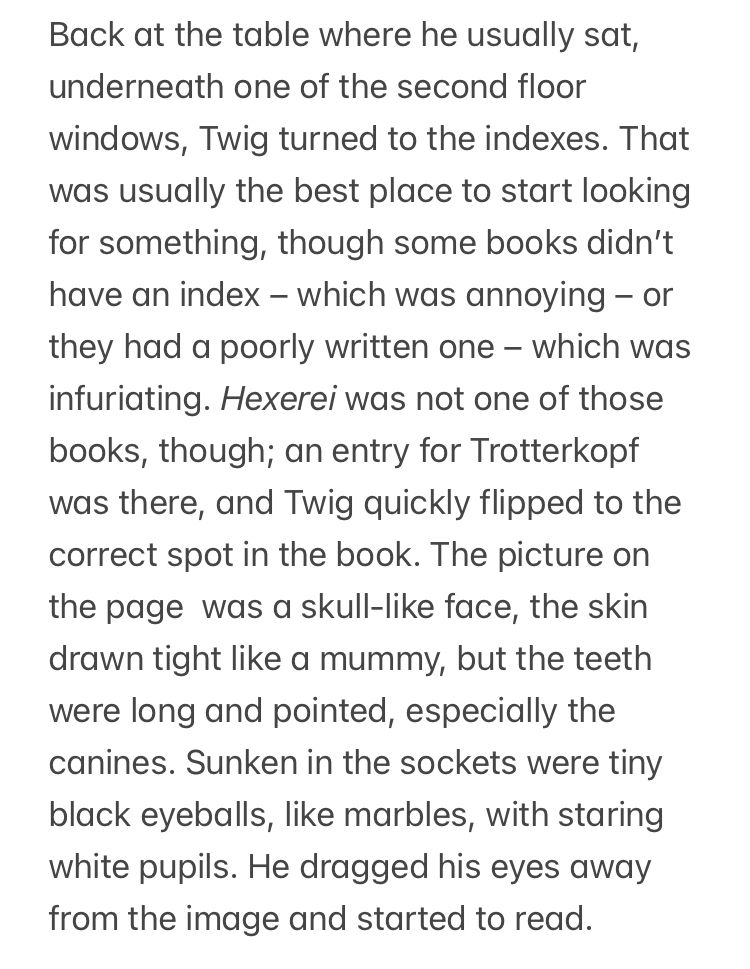 Back at the table where he usually sat, underneath one of the second floor windows, Twig turned to the indexes. That was usually the best place to start looking for something, though some books didn’t have an index – which was annoying – or they had a poorly written one – which was infuriating. Hexerei was not one of those books, though; an entry for Trotterkopf was there, and Twig quickly flipped to the correct spot in the book. The picture on the page  was a skull-like face, the skin drawn tight like a mummy, but the teeth were long and pointed, especially the canines. Sunken in the sockets were tiny black eyeballs, like marbles, with staring white pupils. He dragged his eyes away from the image and started to read.