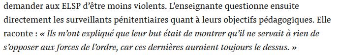 "demander aux ELSP d’être moins violents. L’enseignante questionne ensuite directement les surveillants pénitentiaires quant à leurs objectifs pédagogiques. Elle raconte : « Ils m’ont expliqué que leur but était de montrer qu’il ne servait à rien de s’opposer aux forces de l’ordre, car ces dernières auraient toujours le dessus. » "