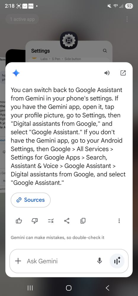 
You can switch back to Google Assistant from Gemini in your phone's settings. If you have the Gemini app, open it, tap i , your profile picture, go to Settings, then ""Digital assistants from Google," and select "Google Assistant." If you don't have the Gemini app, go to your Android Settings, then Google > All Services > Settings for Google Apps > Search, Assistant CA Voice > Google Assistant > C Digital assistants from Google, and select "Google Assistant."