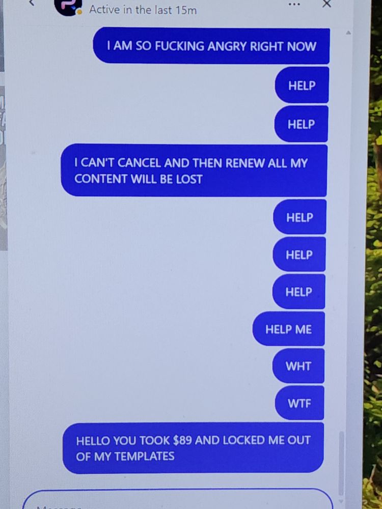 I AM SO FUCKING ANGRY RIGHT NOW
HELP
HELP
I CAN'T CANCEL AND THEN RENEW ALL MY CONTENT WILL BE LOST
HELP
HELP
HELP
HELP ME
WHT
WTF
HELLO YOU TOOK $89 AND LOCKED ME OUT OF MY TEMPLATES