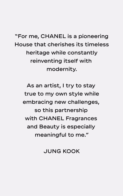 A quote from Jungkook, "For me, CHANEL is a pioneering House that cherishes its timeless heritage while constantly reinventing itself with modernity. 

As an artist, I try to stay true to my own style while embracing new challenges, so this partnership with CHANEL Fragrances and Beauty is especially meaningful to me."