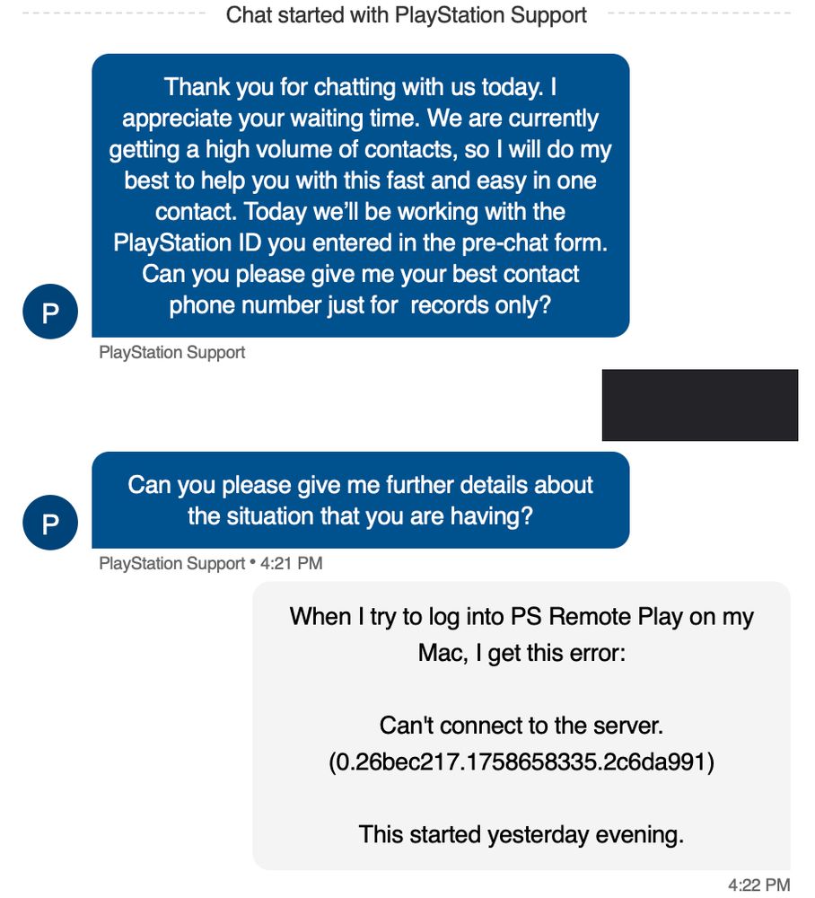PlayStation Support: "Thank you for chatting with us today. I appreciate your waiting time. We are currently getting a high volume of contacts, so I will do my best to help you with this fast and easy in one contact. Today we'll be working with the PlayStation ID you entered in the pre-chat form. Can you please give me your best contact phone number just for records only?" Me: [redacted.] PlayStation Support: "Can you please give me further details about the situation that you are having?" Me: "When I try to log into PS Remote Play on my Mac, I get this error: Can't connect to the server. [There is a long error code.] This started yesterday evening."