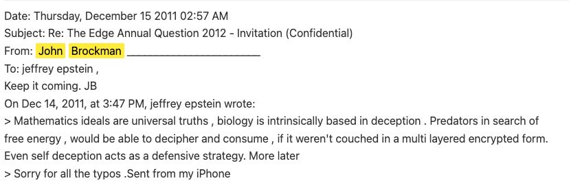 Date: Thursday, December 15 2011 02:57 AM 
Subject: Re: The Edge Annual Question 2012 - Invitation (Confidential) 
From: John Brockman _______________________ 
To: jeffrey epstein , 
Keep it coming. JB 
On Dec 14, 2011, at 3:47 PM, jeffrey epstein wrote: 
> Mathematics ideals are universal truths , biology is intrinsically based in deception . Predators in search of 
free energy , would be able to decipher and consume , if it weren't couched in a multi layered encrypted form. 
Even self deception acts as a defensive strategy. More later 
> Sorry for all the typos .Sent from my iPhone 