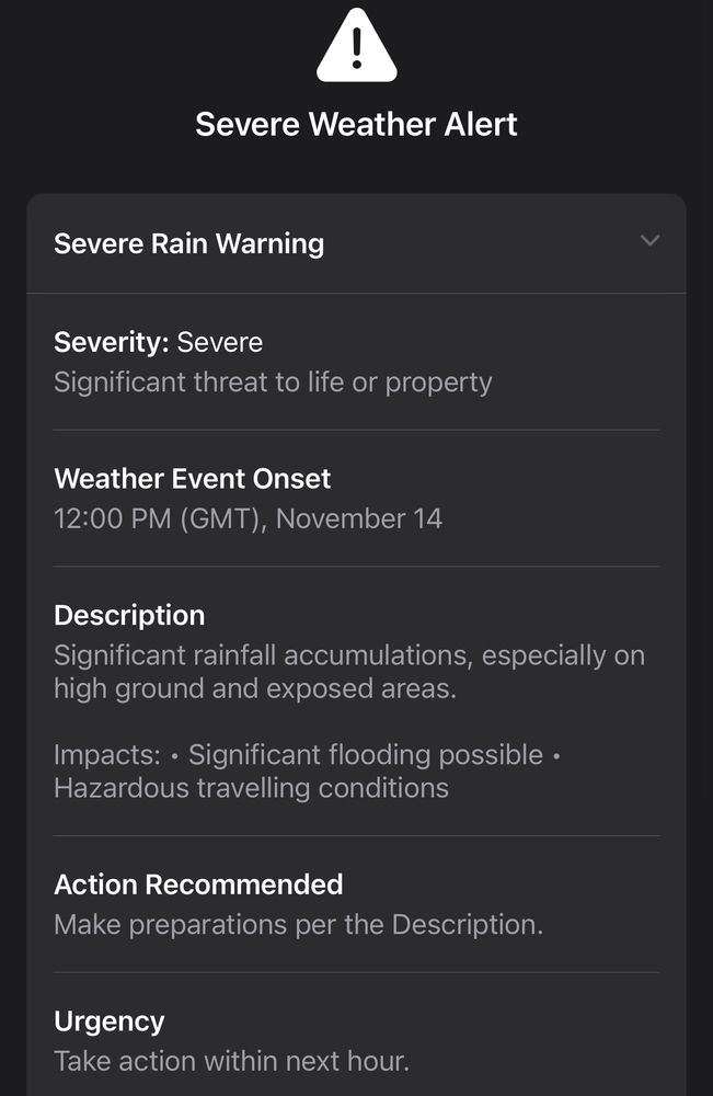 Severe Weather Alert
Severe Rain Warning
Severity: Severe
Significant threat to life or property
Weather Event Onset
12:00 PM (GMT), November 14
Description
Significant rainfall accumulations, especially on high ground and exposed areas.
Impacts: • Significant flooding possible • Hazardous travelling conditions
Action Recommended
Make preparations per the Description.
Urgency
Take action within next hour.