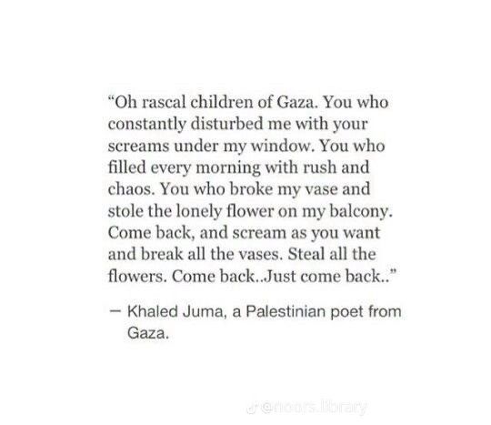 "Oh rascal children of Gaza. You who constantly disturbed me with your screams under my window. You who filled every morning with rush and chaos. You who broke my vase and stole the lonely flower on my balcony.
Come back, and scream as you want and break all the vases. Steal all the flowers. Come back…Just come back.."
- Khaled Juma, a Palestinian poet from Gaza.