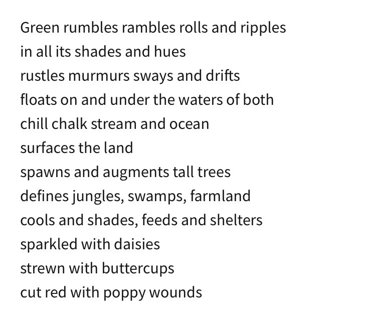 Green rumbles rambles rolls and ripples
in all its shades and hues
rustles murmurs sways and drifts
floats on and under the waters of both
chill chalk stream and ocean
surfaces the land
spawns and augments tall trees
defines jungles, swamps, farmland
cools and shades, feeds and shelters
sparkled with daisies
strewn with buttercups
cut red with poppy wounds
