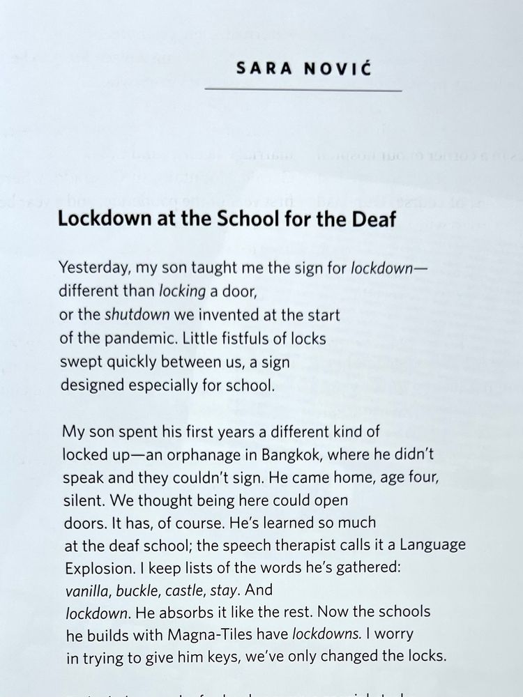 
[note that the line breaks don’t quite work on this platform as they do on the page, but I did my best with them]

SARA NOVIC

Lockdown at the School for the Deaf

Yesterday, my son taught me the sign for lockdown— 
different than locking a door,
or the shutdown we invented at the start 
of the pandemic. Little fistfuls of locks 
swept quickly between us, a sign designed especially for school.

My son spent his first years a different kind of 
locked up—an orphanage in Bangkok, where he didn't 
speak and they couldn't sign. He came home, age four, 
silent. We thought being here could open 
doors. It has, of course. He's learned so much 
at the deaf school; the speech therapist calls it a Language
Explosion. I keep lists of the words he's gathered: 
vanilla, buckle, castle, stay. And
lockdown. He absorbs it like the rest. Now the schools 
he builds with Magna-Tiles have lockdowns. I worry 
in trying to give him keys, we've only changed the locks.

[There is another brilliant stanza to this poem that is not pictured]