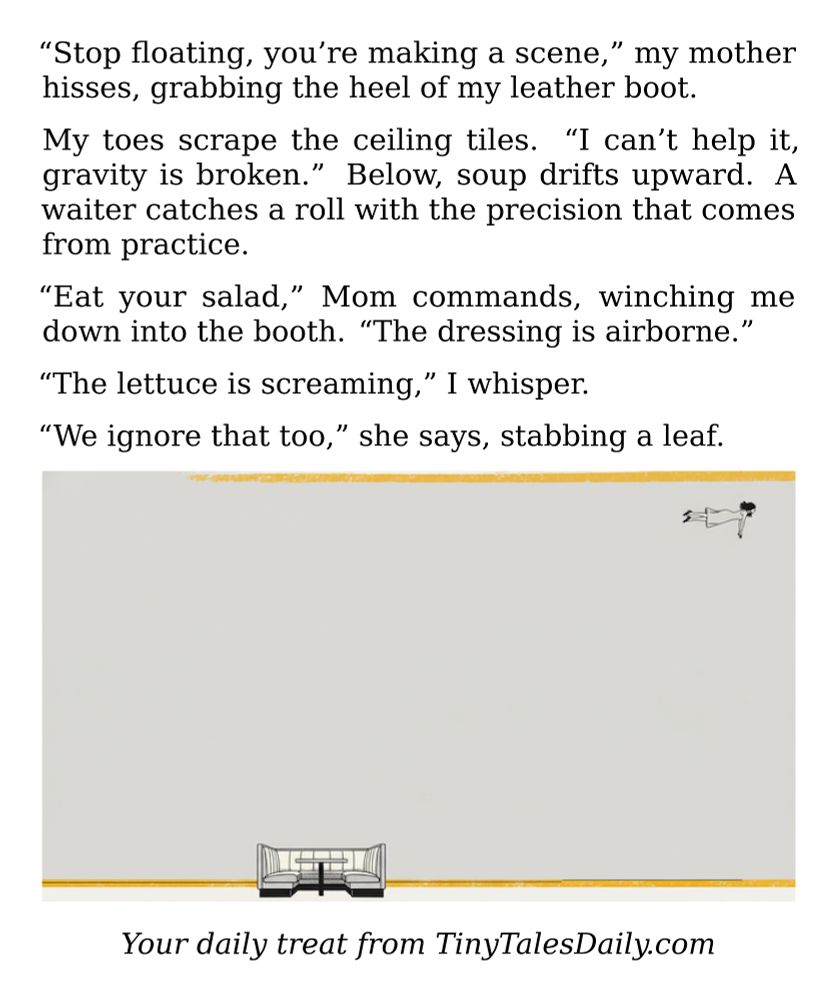 "Stop floating, you're making a scene," my mother hisses, grabbing the heel of my leather boot.

My toes scrape the ceiling tiles. "I can't help it, gravity is broken." Below, soup drifts upward. A waiter catches a roll with the precision that comes from practice.

"Eat your salad," Mom commands, winching me down into the booth. "The dressing is airborne."

"The lettuce is screaming," I whisper.

"We ignore that too," she says, stabbing a leaf.

---

*Enjoyed today's story? Share your thoughts and follow us for more tiny daily tales.*

#Gravity #Surreal #Fantasy #SciFi #MomLife #Dinner #Paranormal #Weird

Your daily treat from TinyTalesDaily.com