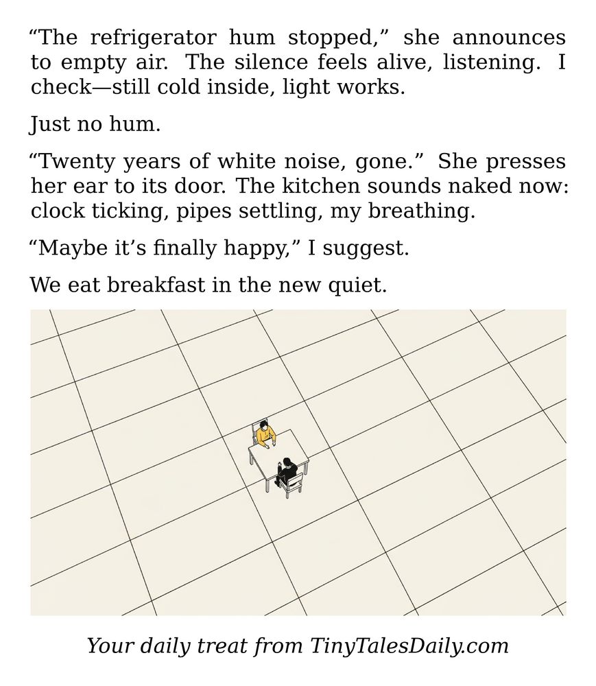"The refrigerator hum stopped," she announces to empty air. The silence feels alive, listening. I check—still cold inside, light works.

Just no hum.

"Twenty years of white noise, gone." She presses her ear to its door. The kitchen sounds naked now: clock ticking, pipes settling, my breathing.

"Maybe it's finally happy," I suggest.

We eat breakfast in the new quiet.

---

*Enjoyed today's story? Share your thoughts and follow us for more tiny daily tales.*

#Silence #QuietLife #Kitchen #Refrigerator #Breakfast #HomeLife #DailyRoutine #Whimsy

Your daily treat from TinyTalesDaily.com