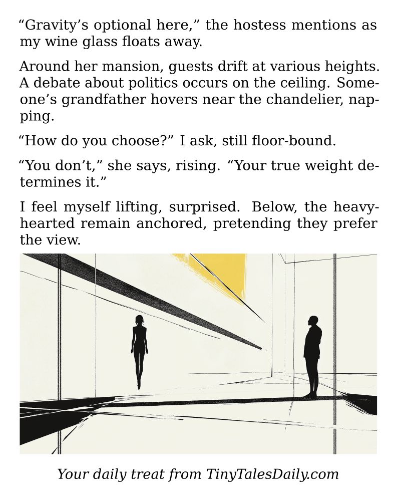 "Gravity's optional here," the hostess mentions as my wine glass floats away.

Around her mansion, guests drift at various heights. A debate about politics occurs on the ceiling. Someone's grandfather hovers near the chandelier, napping.

"How do you choose?" I ask, still floor-bound.

"You don't," she says, rising. "Your true weight determines it."

I feel myself lifting, surprised. Below, the heavy-hearted remain anchored, pretending they prefer the view.

---

*Enjoyed today's story? Share your thoughts and follow us for more tiny daily tales.*

#vcc365 #Gravity #Floating #Levitation #Surreal #Philosophy #Emotions #Party #Weightless
