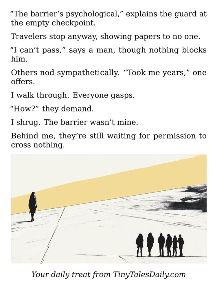 "The barrier's psychological," explains the guard at the empty checkpoint.

Travelers stop anyway, showing papers to no one.

"I can't pass," says a man, though nothing blocks him.

Others nod sympathetically. "Took me years," one offers.

I walk through. Everyone gasps.

"How?" they demand.

I shrug. The barrier wasn't mine.

Behind me, they're still waiting for permission to cross nothing.

---

*Enjoyed today's story? Share your thoughts and follow us for more tiny daily tales.*

#vcc365 #Psychology #Mindset #Freedom #Perception #Motivation #Philosophy #PersonalGrowth #OvercomingObstacles
