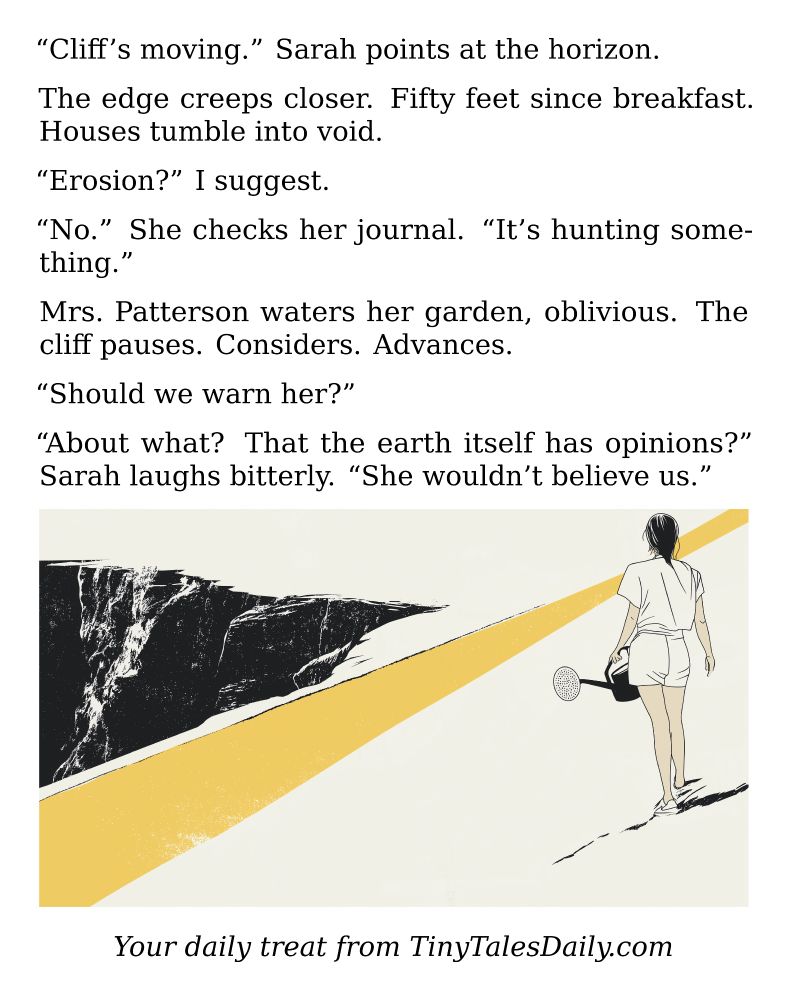 "Cliff's moving." Sarah points at the horizon.

The edge creeps closer. Fifty feet since breakfast. Houses tumble into void.

"Erosion?" I suggest.

"No." She checks her journal. "It's hunting something."

Mrs. Patterson waters her garden, oblivious. The cliff pauses. Considers. Advances.

"Should we warn her?"

"About what? That the earth itself has opinions?" Sarah laughs bitterly. "She wouldn't believe us."

---

*Enjoyed today's story? Share your thoughts and follow us for more tiny daily tales.*

#vcc365 #Horror #Surreal #Weird #Apocalypse #Nature #Earth #Void #Mystery
