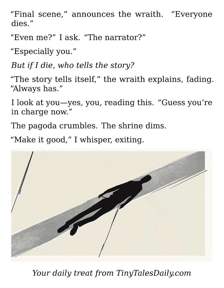 "Final scene," announces the wraith. "Everyone dies."

"Even me?" I ask. "The narrator?"

"Especially you."

*But if I die, who tells the story?*

"The story tells itself," the wraith explains, fading. "Always has."

I look at you—yes, you, reading this. "Guess you're in charge now."

The pagoda crumbles. The shrine dims.

"Make it good," I whisper, exiting.

---

*Enjoyed today's story? Share your thoughts and follow us for more tiny daily tales.*

#vcc365 #Storytelling #Death #Ghost #Meta #Philosophy #Supernatural #Narrator #Existential
