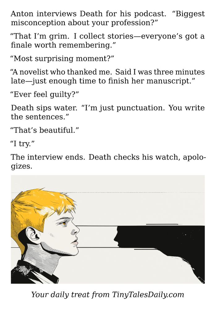 Anton interviews Death for his podcast. "Biggest misconception about your profession?"

"That I'm grim. I collect stories—everyone's got a finale worth remembering."

"Most surprising moment?"

"A novelist who thanked me. Said I was three minutes late—just enough time to finish her manuscript."

"Ever feel guilty?"

Death sips water. "I'm just punctuation. You write the sentences."

"That's beautiful."

"I try."

The interview ends. Death checks his watch, apologizes.

---

*Enjoyed today's story? Share your thoughts and follow us for more tiny daily tales.*

#vcc365 #Death #Podcast #Interview #GrimReaper #Philosophy #Storytelling #DarkHumor #Mortality

