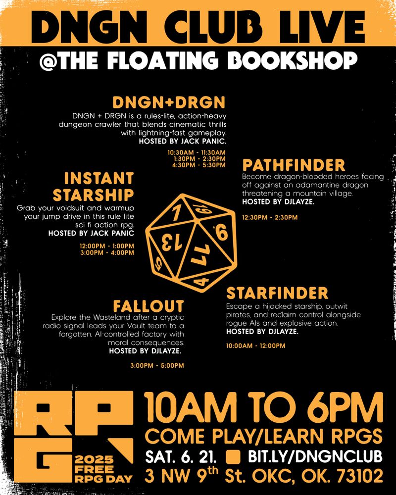 DNGN CLUB live
@the floating bookshop

dngn+drgn
DNGN + DRGN is a rules-lite, action-heavy dungeon crawler that blends cinematic thrills with lightning-fast gameplay.
Hosted by Jack Panic.
10:30AM - 11:30am
1:30PM - 2:30PM
4:30pm - 5:30PM

pathfinder
Become dragon-blooded heroes facing off against an adamantine dragon threatening a mountain village. 
Hosted by djlayze.
12:30PM - 2:30PM

starfinder
Escape a hijacked starship, outwit pirates, and reclaim control alongside rogue AIs and explosive action. 
Hosted by djlayze.
10:00AM - 12:00PM

fallout
Explore the Wasteland after a cryptic radio signal leads your Vault team to a forgotten, AI-controlled factory with moral consequences.
Hosted by djlayze.
3:00PM - 5:00PM

instant
starship
Grab your voidsuit and warmup your jump drive in this rule lite sci fi action rpg.
HOSTED BY JACK PANIC
12:00PM - 1:00PM
3:00PM - 4:00PM

come play/learn RPGs
3 NW 9th St. OKC, OK. 73102
sat. 6. 21.
bit.ly/dngnclub
10am to 6pm

FREE RPG DAY