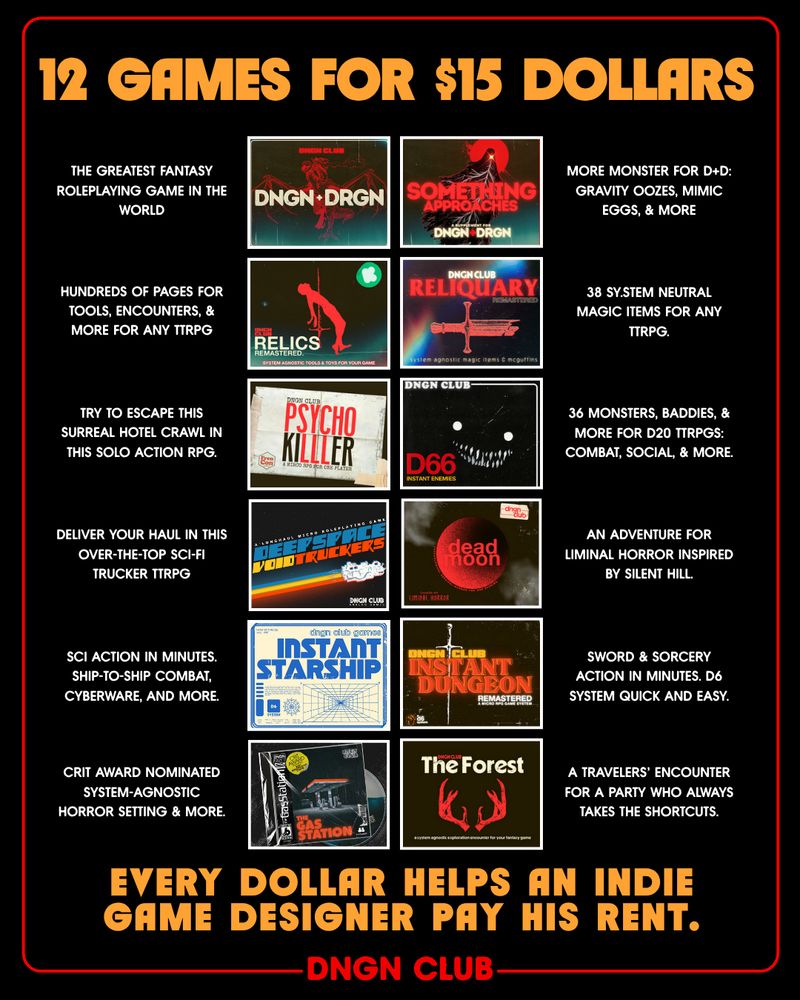 12 games for 15 dollars.
THE GREATEST FANTASY ROLEPLAYING GAME IN THE WORLD
More MONSTER FOR D+D: GRAVITY OOZES, MIMIC EGGS, & MORE
hundreds of pages for tools, encounters, & more for ANY TTRPG
38 sy.stem neutral magic items for any ttrpg.
try to escape this surreal hotel crawl in this solo action rpg.
36 monsters, baddies, & more for d20 TTRPGs: combat, social, & more.
Deliver your haul in this over-the-top sci-fi trucker TTRPG
An adventure for liminal horror inspired by Silent Hill.
SCI action in MINUTES. Ship-to-ship combat, cyberware, and more.
Sword & sorcery action in minutes. d6 system quick and easy.
Crit award nominated system-agnostic horror setting & more.
a travelers' encounter for a party who always takes the SHORTCUTS.

Every dollar helps an indie game designer pay his rent.