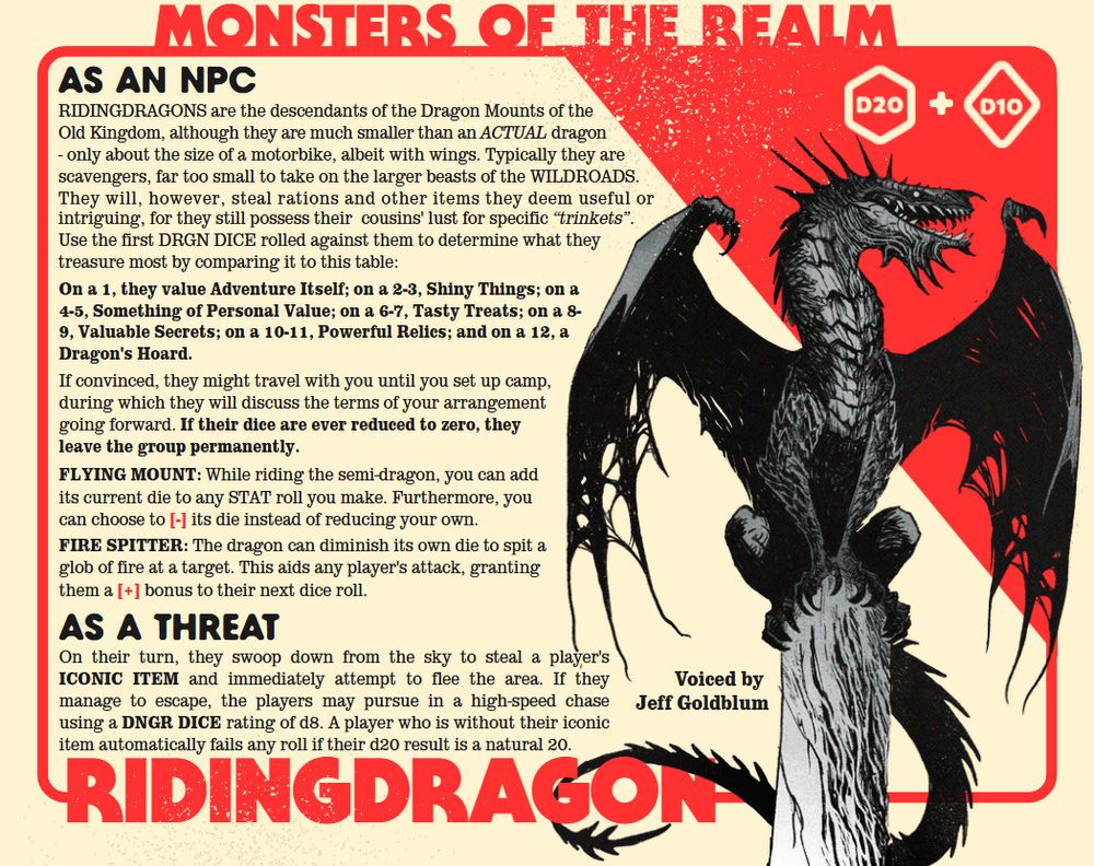 as a threat as an npc RIDINGDRAGONS are the descendants of the Dragon Mounts of the Old Kingdom, although they are much smaller than an ACTUAL dragon - only about the size of a motorbike, albeit with wings. Typically they are scavengers, far too small to take on the larger beasts of the WILDROADS. They will, however, steal rations and other items they deem useful or intriguing, for they still possess their cousins' lust for specific “trinkets”. Use the first DRGN DICE rolled against them to determine what they treasure most by comparing it to this table: On a 1, they value Adventure Itself; on a 2-3, Shiny Things; on a 4-5, Something of Personal Value; on a 6-7, Tasty Treats; on a 8-9, Valuable Secrets; on a 10-11, Powerful Relics; and on a 12, a Dragon's Hoard. If convinced, they might travel with you until you set up camp, during which they will discuss the terms of your arrangement going forward. If their dice are ever reduced to zero, they leave the group permanently. FLYING MOUNT: While riding the semi-dragon, you can add its current die to any STAT roll you make. Furthermore, you can choose to [-] its die instead of reducing your own. FIRE SPITTER: The dragon can diminish its own die to spit a glob of fire at a target. This aids any player's attack, granting them a [+] bonus to their next dice roll. On their turn, they swoop down from the sky to steal a player's ICONIC ITEM and immediately attempt to flee the area. If they manage to escape, the players may pursue in a high-speed chase using a DNGR DICE rating of d8. A player who is without their iconic item automatically fails any roll if their d20 result is a natural 20. Voiced by Jeff Goldblum