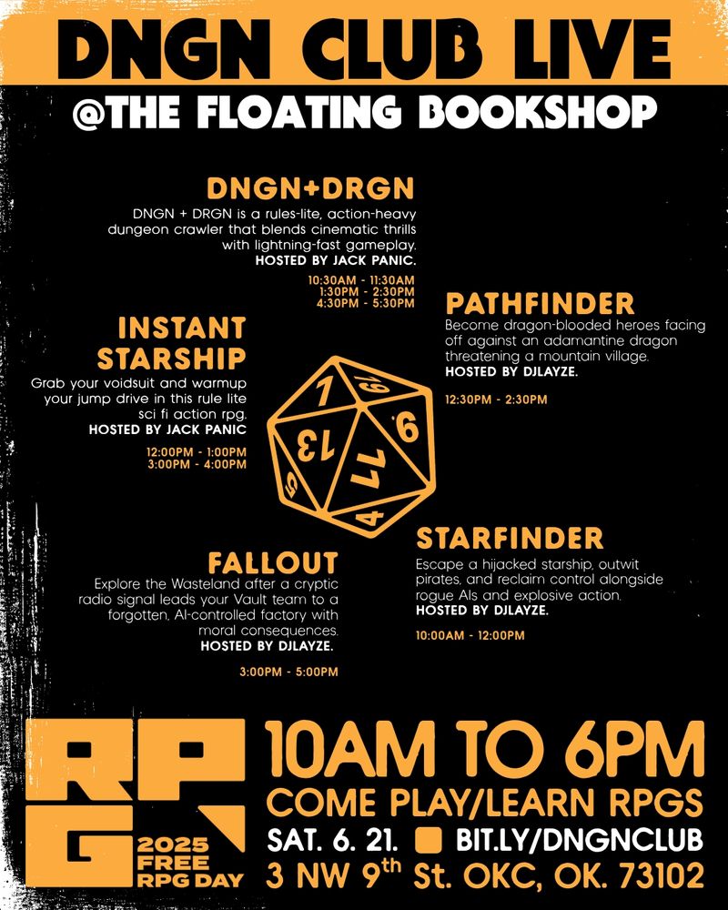 DNGN CLUB live
@the floating bookshop

dngn+drgn
DNGN + DRGN is a rules-lite, action-heavy dungeon crawler that blends cinematic thrills with lightning-fast gameplay.
Hosted by Jack Panic.
10:30AM - 11:30am
1:30PM - 2:30PM
4:30pm - 5:30PM

pathfinder
Become dragon-blooded heroes facing off against an adamantine dragon threatening a mountain village. 
Hosted by djlayze.
12:30PM - 2:30PM

starfinder
Escape a hijacked starship, outwit pirates, and reclaim control alongside rogue AIs and explosive action. 
Hosted by djlayze.
10:00AM - 12:00PM

fallout
Explore the Wasteland after a cryptic radio signal leads your Vault team to a forgotten, AI-controlled factory with moral consequences.
Hosted by djlayze.
3:00PM - 5:00PM

instant
starship
Grab your voidsuit and warmup your jump drive in this rule lite sci fi action rpg.
HOSTED BY JACK PANIC
12:00PM - 1:00PM
3:00PM - 4:00PM

come play/learn RPGs
3 NW 9th St. OKC, OK. 73102
sat. 6. 21.
bit.ly/dngnclub
10am to 6pm

FREE RPG DAY