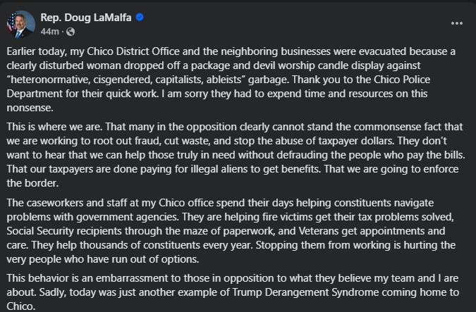 Earlier today, my Chico District Office and the neighboring businesses were evacuated because a clearly disturbed woman dropped off a package and devil worship candle display against “heteronormative, cisgendered, capitalists, ableists” garbage. Thank you to the Chico Police Department for their quick work. I am sorry they had to expend time and resources on this nonsense. This is where we are. That many in the opposition clearly cannot stand the commonsense fact that we are working to root out fraud, cut waste, and stop the abuse of taxpayer dollars. They don’t want to hear that we can help those truly in need without defrauding the people who pay the bills. That our taxpayers are done paying for illegal aliens to get benefits. That we are going to enforce the border. The caseworkers and staff at my Chico office spend their days helping constituents navigate problems with government agencies. They are helping fire victims get their tax problems solved, Social Security recipients through the maze of paperwork, and Veterans get appointments and care. They help thousands of constituents every year. Stopping them from working is hurting the very people who have run out of options. This behavior is an embarrassment to those in opposition to what they believe my team and I are about. Sadly, today was just another example of Trump Derangement Syndrome coming home to Chico.