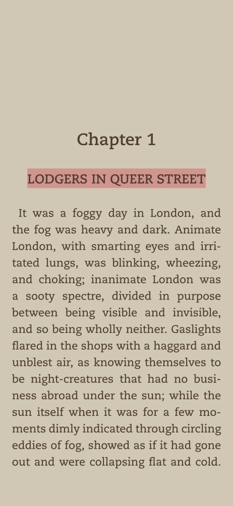 Chapter 1
LODGERS IN QUEER STREET
It was a foggy day in London, and the fog was heavy and dark. Animate London, with smarting eyes and irritated lungs, was blinking, wheezing, and choking; inanimate London was a sooty spectre, divided in purpose between being visible and invisible, and so being wholly neither. Gaslights flared in the shops with a haggard and unblest air, as knowing themselves to be night-creatures that had no business abroad under the sun; while the sun itself when it was for a few moments dimly indicated through circling eddies of fog, showed as if it had gone out and were collapsing flat and cold.