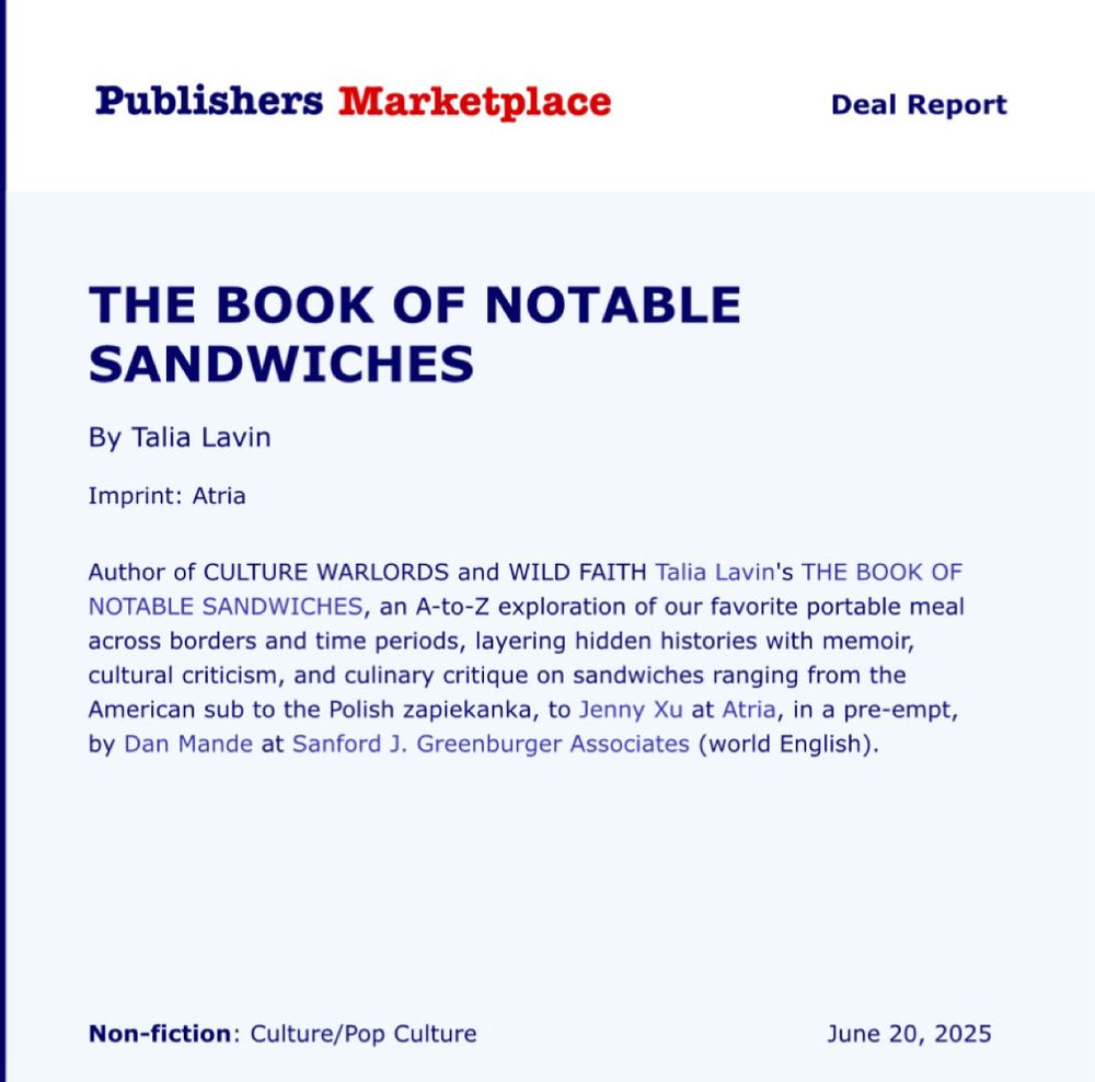 Publishers Marketplace
Deal Report
THE BOOK OF NOTABLE
SANDWICHES
By Talia Lavin
Imprint: Atria
Author of CULTURE WARLORDS and WILD FAITH Talia Lavin's THE BOOK OF NOTABLE SANDWICHES, an A-to-Z exploration of our favorite portable meal across borders and time periods, layering hidden histories with memoir, cultural criticism, and culinary critique on sandwiches ranging from the American sub to the Polish zapiekanka, to Jenny Xu at Atria, in a pre-empt, by Dan Mande at Sanford J. Greenburger Associates (world English).