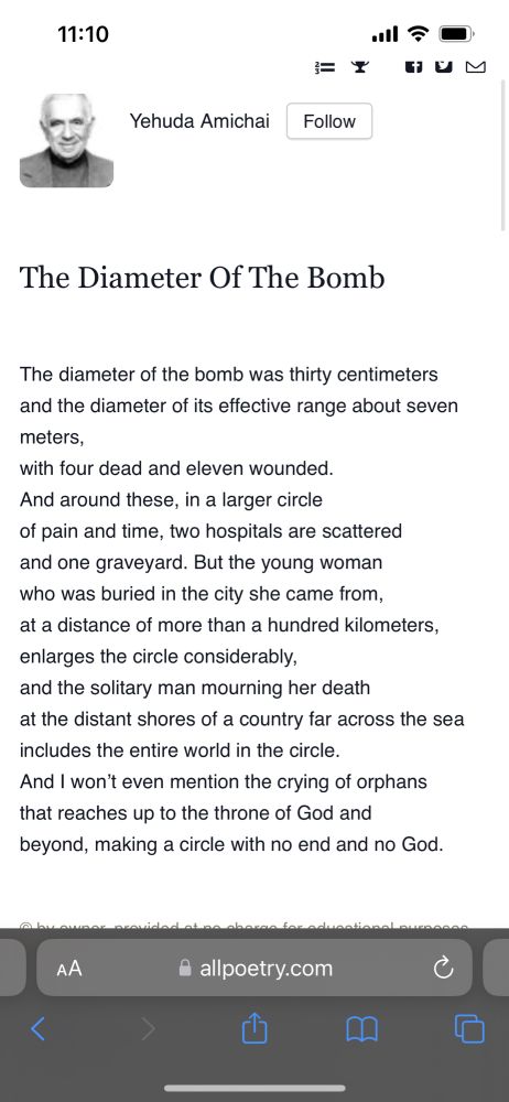 The diameter of the bomb was thirty centimeters
and the diameter of its effective range about seven meters,
with four dead and eleven wounded.
And around these, in a larger circle
of pain and time, two hospitals are scattered
and one graveyard. But the young woman
who was buried in the city she came from,
at a distance of more than a hundred kilometers,
enlarges the circle considerably,
and the solitary man mourning her death
at the distant shores of a country far across the sea
includes the entire world in the circle.
And I won’t even mention the crying of orphans
that reaches up to the throne of God and
beyond, making a circle with no end and no God.