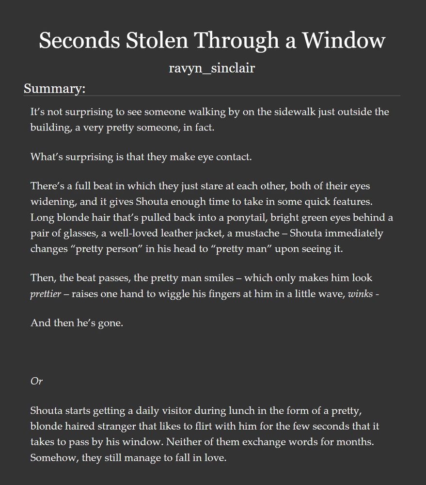 A picture showing the title, writer's pen name, and summary for a fic on ao3:

Title: "Seconds Stolen Through a Window".

by: ravyn_sinclair.

It’s not surprising to see someone walking by on the sidewalk just outside the building, a very pretty someone, in fact.

What’s surprising is that they make eye contact.

There’s a full beat in which they just stare at each other, both of their eyes widening, and it gives Shouta enough time to take in some quick features. Long blonde hair that’s pulled back into a ponytail, bright green eyes behind a pair of glasses, a well-loved leather jacket, a mustache – Shouta immediately changes “pretty person” in his head to “pretty man” upon seeing it.

Then, the beat passes, the pretty man smiles – which only makes him look prettier – raises one hand to wiggle his fingers at him in a little wave, winks -

And then he’s gone.

 

Or

Shouta starts getting a daily visitor during lunch in the form of a pretty, blonde haired stranger that likes to flirt with him for the few seconds that it takes to pass by his window. Neither of them exchange words for months. Somehow, they still manage to fall in love.