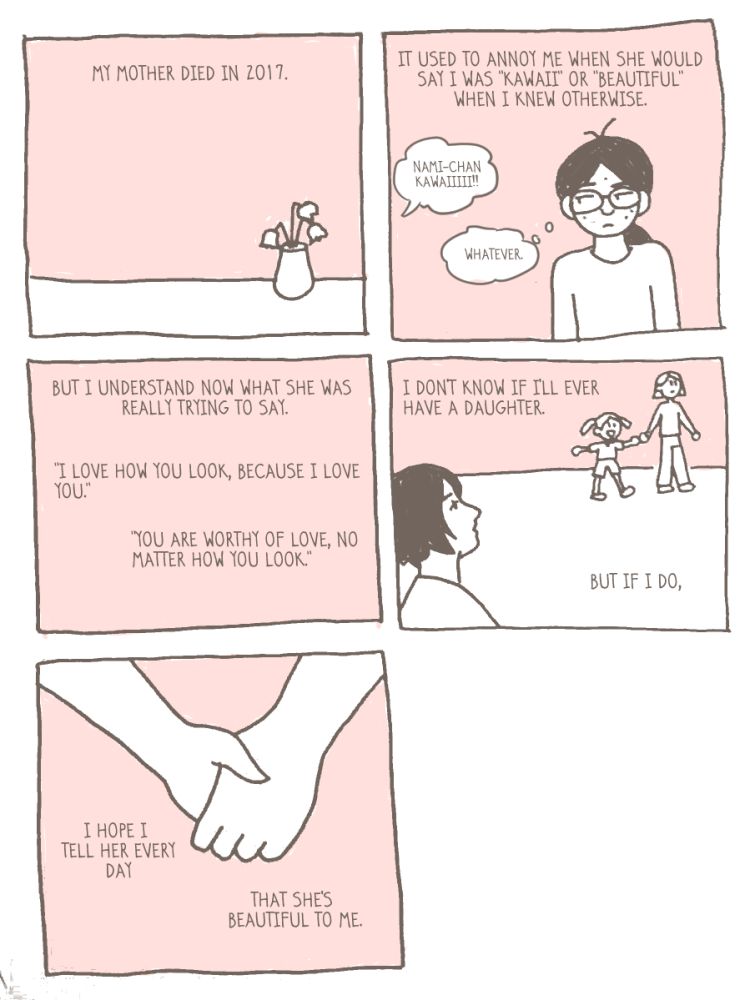 my mother died in 2017.
it used to annoy me when she would say i was "kawaii" or "beautiful" when i knew otherwise.
mom: "nami-chan kawaiiiii!!"
nami thinking: "whatever."
but i understand now what she was really trying to say.
"i love how you look, because i love you."
"you are worthy of love, no matter how you look."
i don't know if i'll ever have a daughter.
but if i do,
i hope i tell her every day
that she's beautiful to me. 