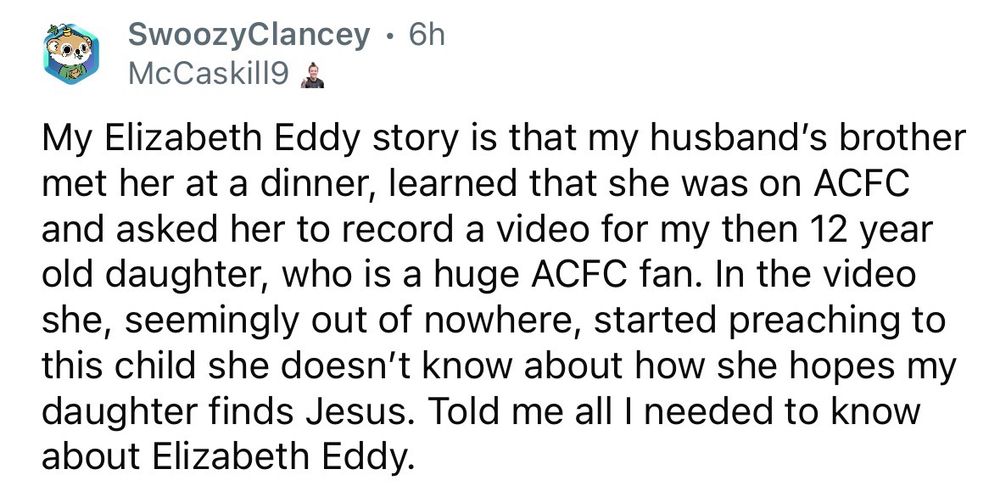 SwoozyClancey • 6h
McCaskill9
My Elizabeth Eddy story is that my husband's brother met her at a dinner, learned that she was on ACFC and asked her to record a video for my then 12 year old daughter, who is a huge ACFC fan. In the video she, seemingly out of nowhere, started preaching to this child she doesn't know about how she hopes my daughter finds Jesus. Told me all I needed to know about Elizabeth Eddy.