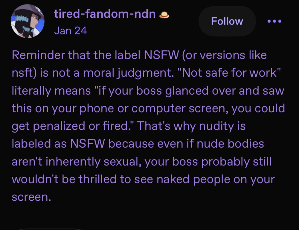 Reminder that the label NSFW (or versions like nsft) is not a moral judgment. "Not safe for work" literally means "if your boss glanced over and saw this on your phone or computer screen, you could get penalized or fired." That's why nudity is labeled as NSFW because even if nude bodies aren't inherently sexual, your boss probably still wouldn't be thrilled to see naked people on your screen.