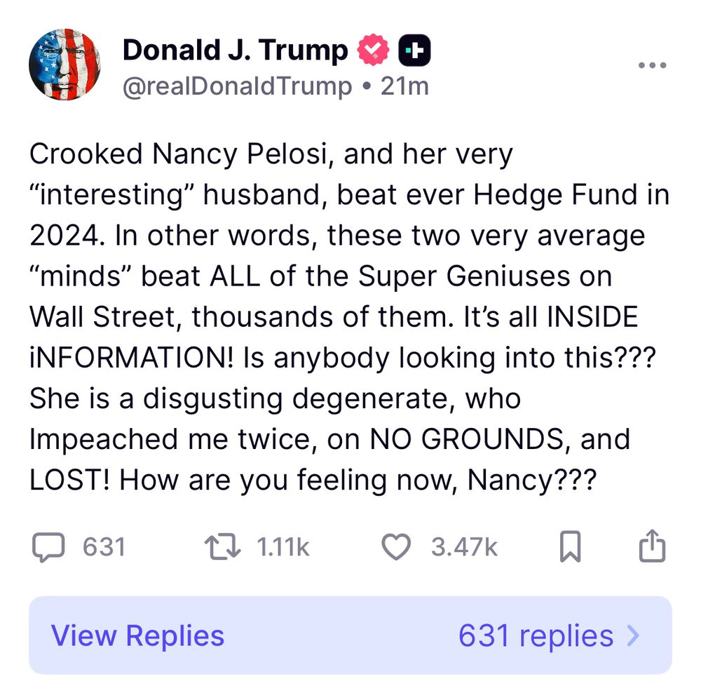 Crooked Nancy Pelosi, and her very “interesting” husband, beat ever Hedge Fund in 2024. In other words, these two very average “minds” beat ALL of the Super Geniuses on Wall Street, thousands of them. It’s all INSIDE iNFORMATION! Is anybody looking into this??? She is a disgusting degenerate, who Impeached me twice, on NO GROUNDS, and LOST! How are you feeling now, Nancy???