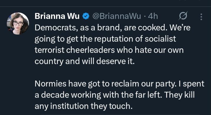 Brianna wu:"Democrats, as a brand, are cooked. We're going to get the reputation of socialist terrorist cheerleaders who hate our own country and will deserve it. Normies have good to reclaim or party.i spent a decade working with the far left. They kill any institution they touch. "