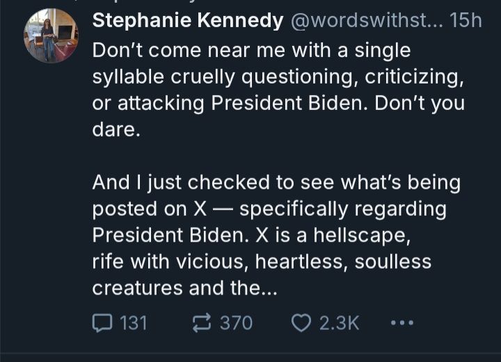 Stephanie kennedy:"don't come near me with a single syllable cruelly questioning, criticizing, or attacking president Biden. Don't you dare. And I just checked to see what's being posted on X - specifically regarding president Biden. X is a hellscape, rife with vicious, heartless, soulless creatures and the..."
