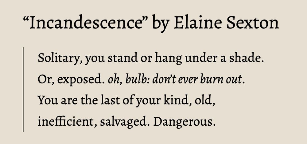 Excerpt from “Incandescence” by Elaine Sexton

    Solitary, you stand or hang under a shade.
    Or, exposed. oh, bulb: don’t ever burn out.
    You are the last of your kind, old,
    inefficient, salvaged. Dangerous.