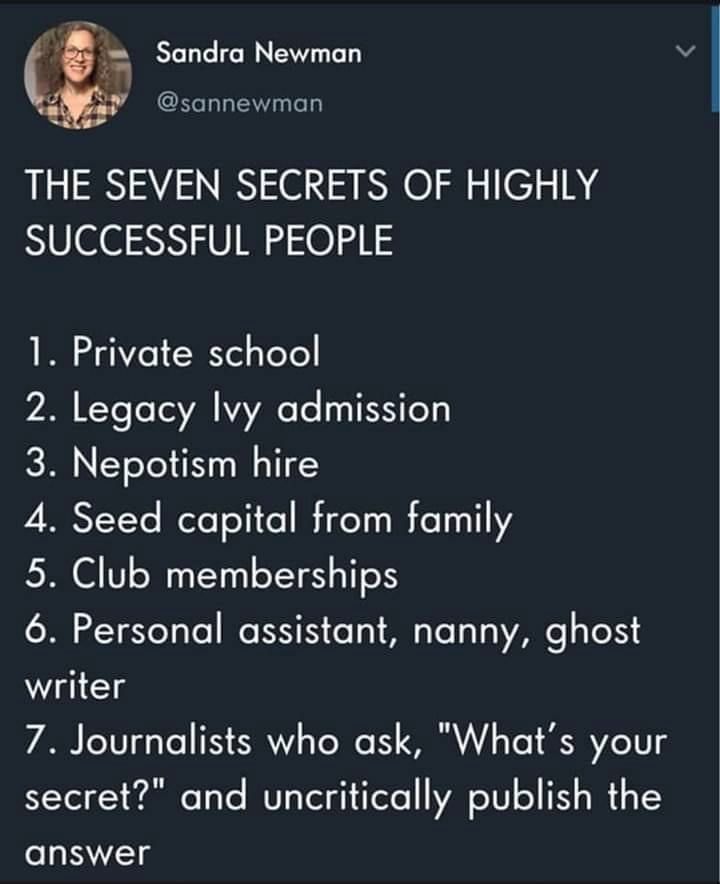 Screenshot of a Mastodon post form Sandra Newman (@sannewman)

Headline: THE SEVEN SECRETS OF HIGHLY SUCCESSFUL PEOPLE

1. Private school
2. Legacy Icy admission
3. Nepotism hire
4. Seed capital from family
5. Club memberships
6. Personal assistant, nammy, ghost writer
7. Journalists who ask, "What's your secret?" and uncritically publish the answer