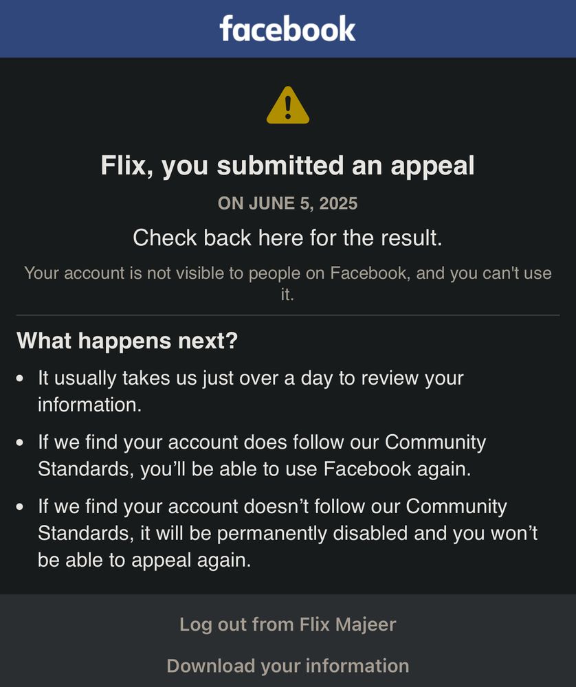 facebook
Flix, you submitted an appeal
ON JUNE 5, 2025
Check back here for the result.
Your account is not visible to people on Facebook, and you can't use it.
What happens next?
• It usually takes us just over a day to review your information.
• If we find your account does follow our Community Standards, you'll be able to use Facebook again.
• If we find your account doesn't follow our Community Standards, it will be permanently disabled and you won't be able to appeal again.
Log out from Flix Majeer
Download your information