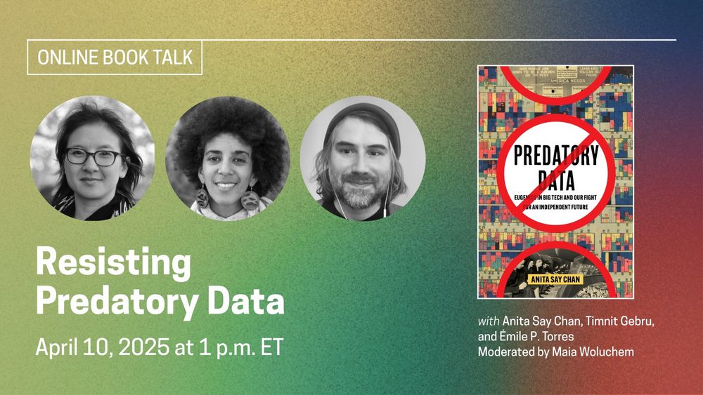 A green, yellow, blue and red promotional graphic for the online discussion “Resisting Predatory Data” happening on April 10 at 1pm ET, moderated by Maia Woluchem, with headshots of participants Anita Say Chan, Emile P. Torres, and Timnit Gebru.