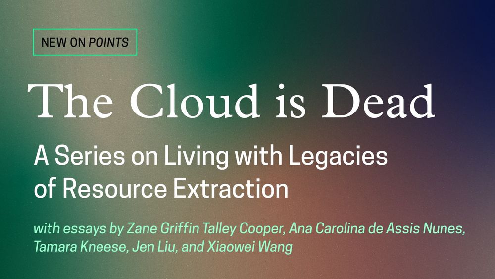 A green, blue, and yellow promotional graphic for the new Points series, “The Cloud is Dead: A Series on Living with Legacies of Resource Extraction,” with essays by Zane Griffin Talley Cooper, Ana Carolina de Assis Nunes, Tamara Kneese, Jen Liu, and Xiaowei Want.